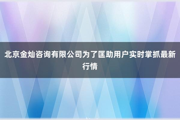 北京金灿咨询有限公司为了匡助用户实时掌抓最新行情